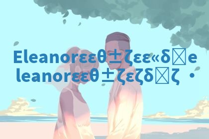 Eleanor华南英文名含义 eleanor华南英文名怎么样 Eleanor华南英文名含义 eleanor华南英文名怎么样